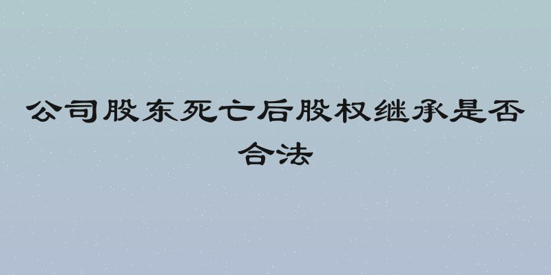 公司股东死亡后股权继承是否合法