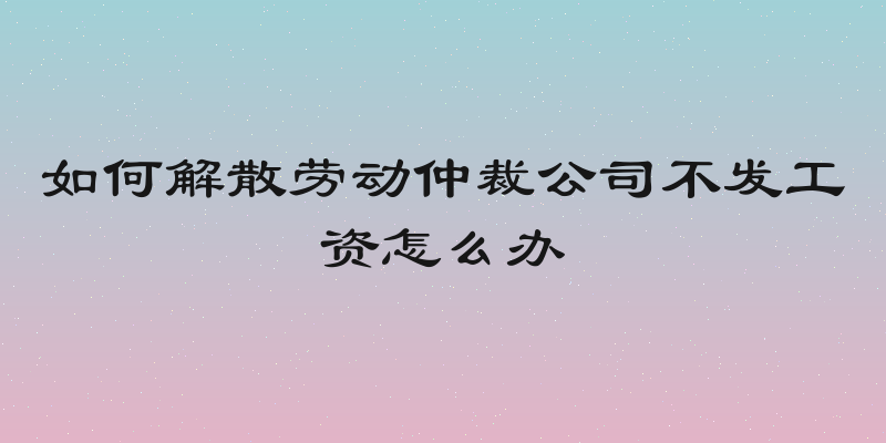 如何解散劳动仲裁公司不发工资怎么办