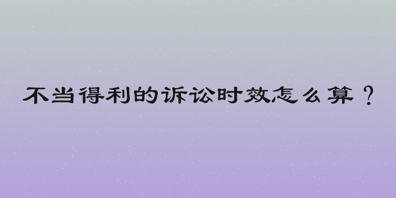 不当得利的诉讼时效怎么算？