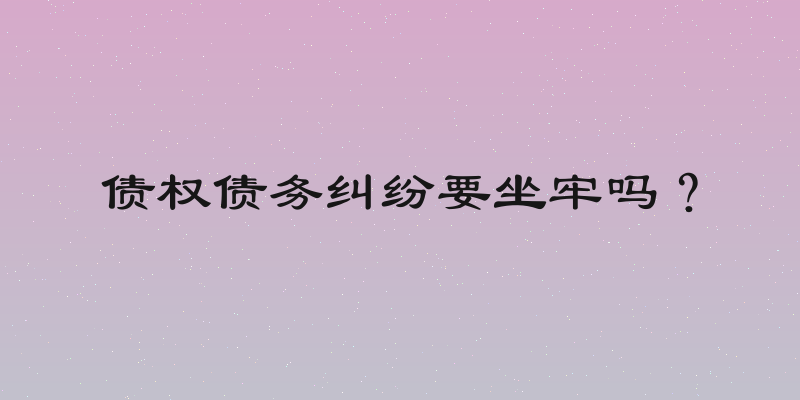 债权债务纠纷要坐牢吗？