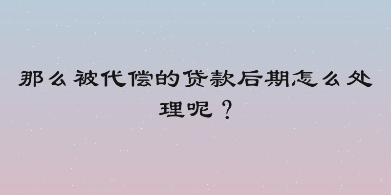 那么被代偿的贷款后期怎么处理呢？