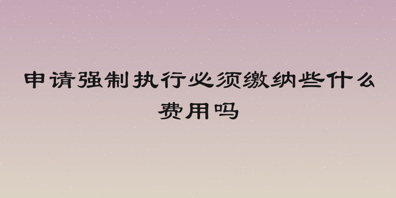 申请强制执行必须缴纳些什么费用吗