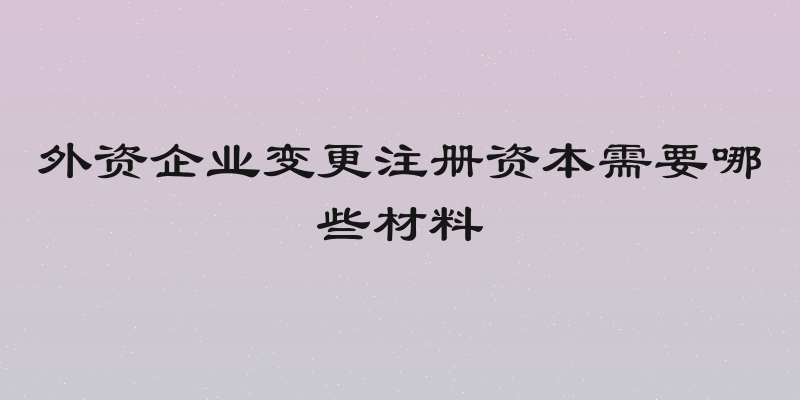 外资企业变更注册资本需要哪些材料