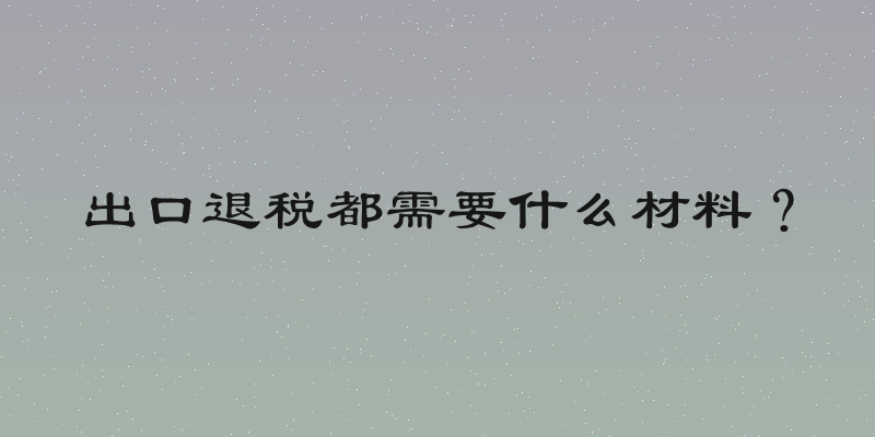 出口退税都需要什么材料？