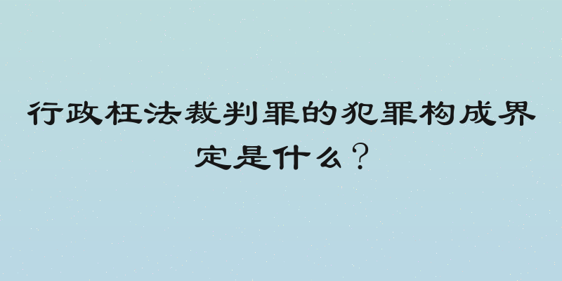 行政枉法裁判罪的犯罪构成界定是什么?