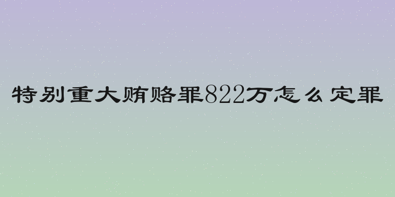 特别重大贿赂罪822万怎么定罪