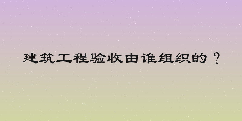 建筑工程验收由谁组织的？