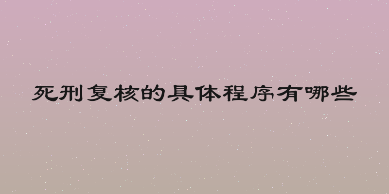 死刑复核的具体程序有哪些