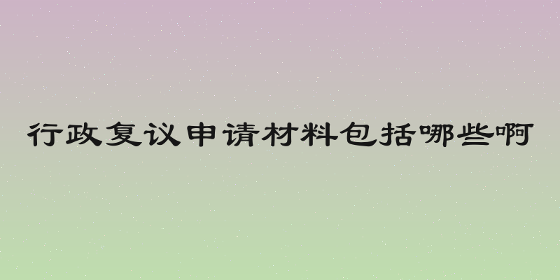行政复议申请材料包括哪些啊