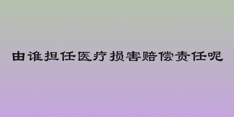 由谁担任医疗损害赔偿责任呢