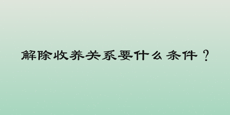 解除收养关系要什么条件？
