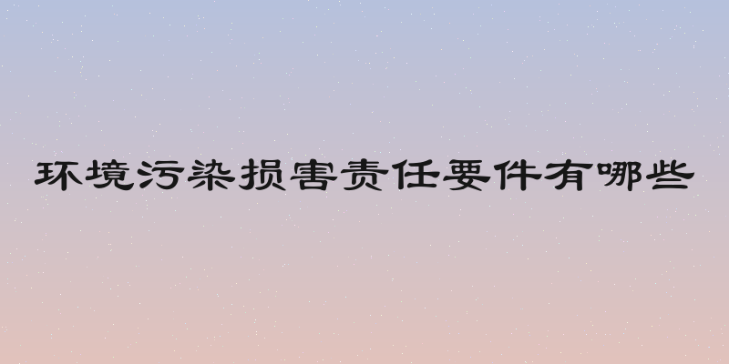 环境污染损害责任要件有哪些