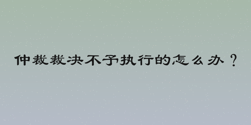 仲裁裁决不予执行的怎么办？