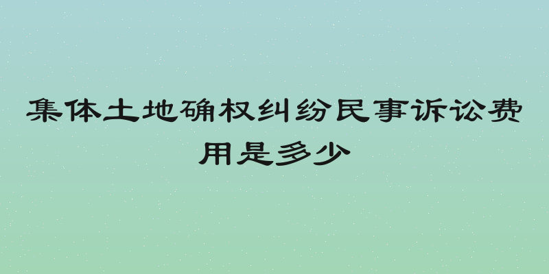 集体土地确权纠纷民事诉讼费用是多少