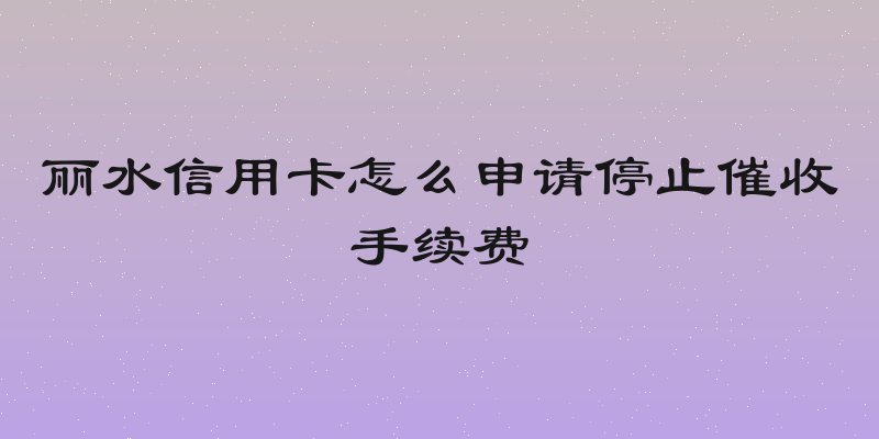 丽水信用卡怎么申请停止催收手续费