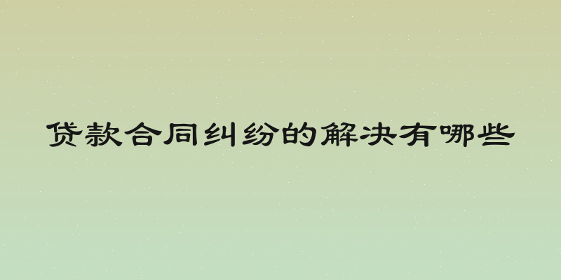 贷款合同纠纷的解决有哪些