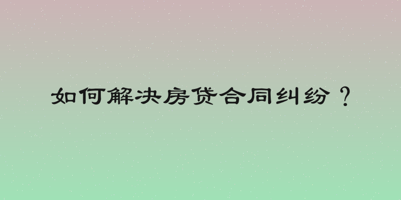 如何解决房贷合同纠纷？