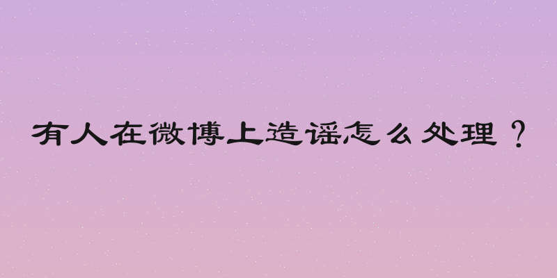 有人在微博上造谣怎么处理？