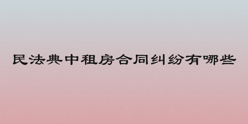民法典中租房合同纠纷有哪些
