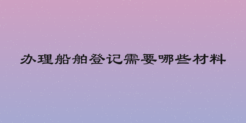 办理船舶登记需要哪些材料