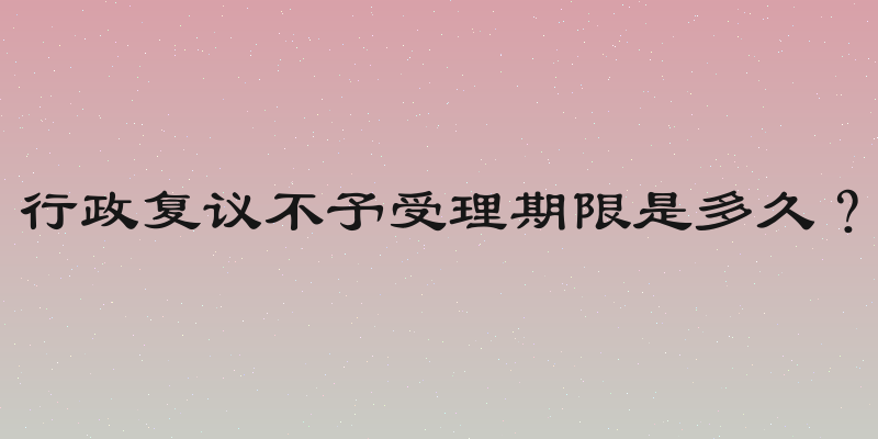 行政复议不予受理期限是多久？