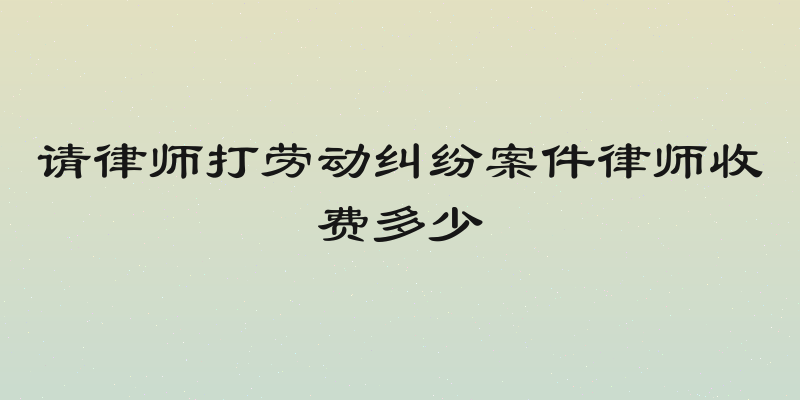 请律师打劳动纠纷案件律师收费多少
