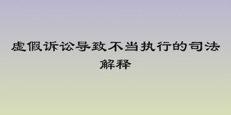 虚假诉讼导致不当执行的司法解释