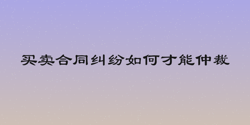 买卖合同纠纷如何才能仲裁