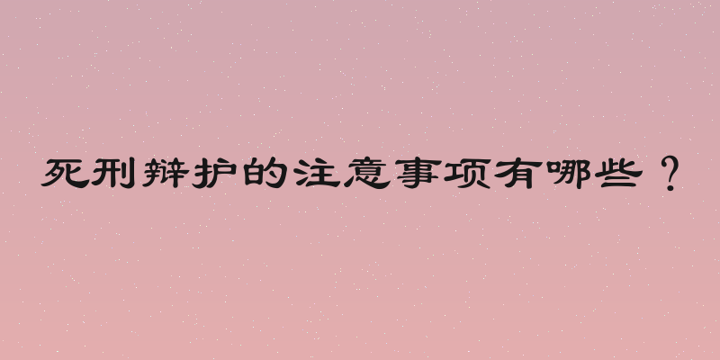死刑辩护的注意事项有哪些？