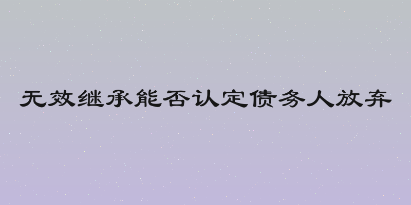 无效继承能否认定债务人放弃