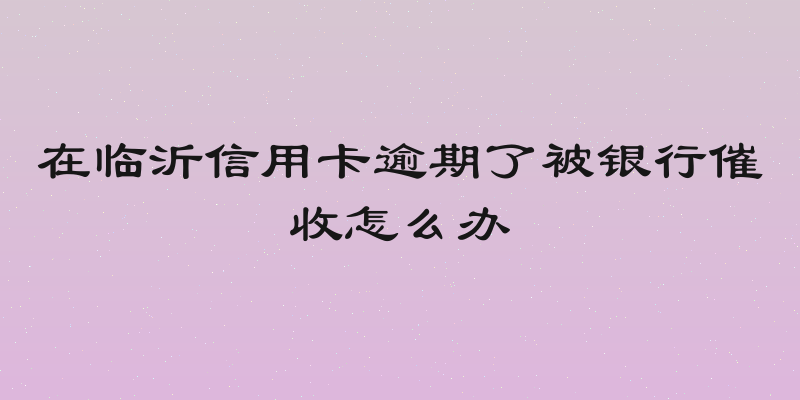 在临沂信用卡逾期了被银行催收怎么办