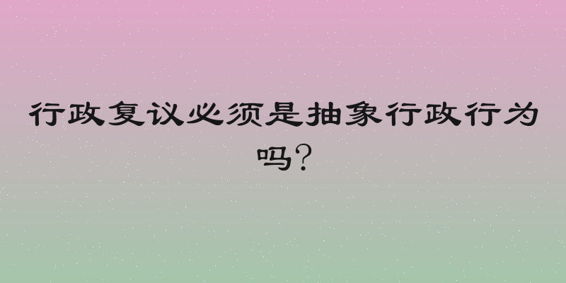 行政复议必须是抽象行政行为吗?