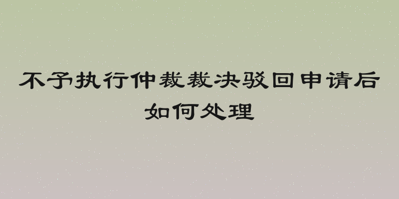 不予执行仲裁裁决驳回申请后如何处理
