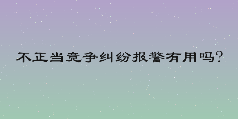 不正当竞争纠纷报警有用吗?