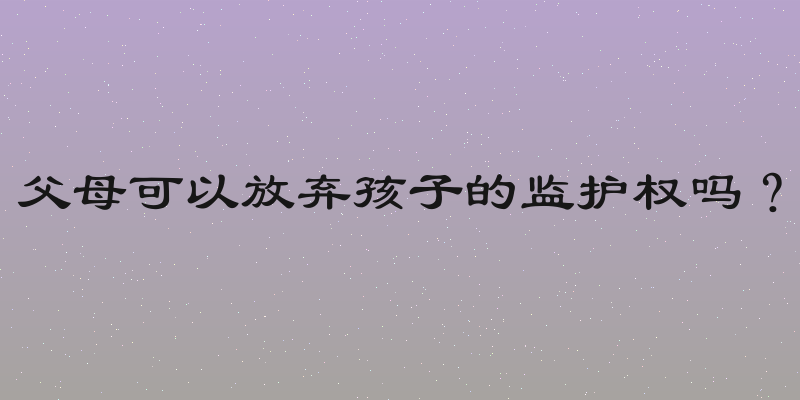 父母可以放弃孩子的监护权吗？