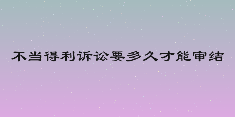 不当得利诉讼要多久才能审结