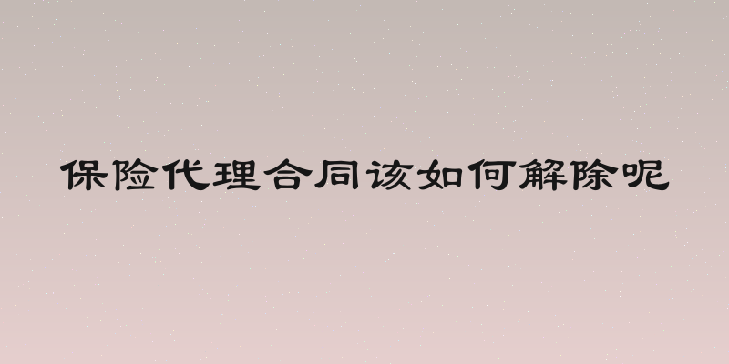 保险代理合同该如何解除呢