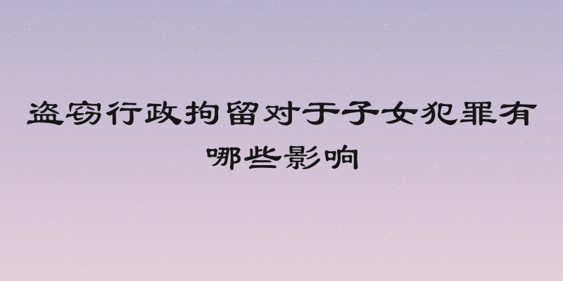 盗窃行政拘留对于子女犯罪有哪些影响