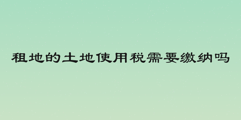 租地的土地使用税需要缴纳吗