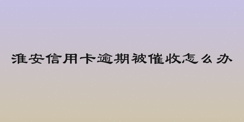 淮安信用卡逾期被催收怎么办