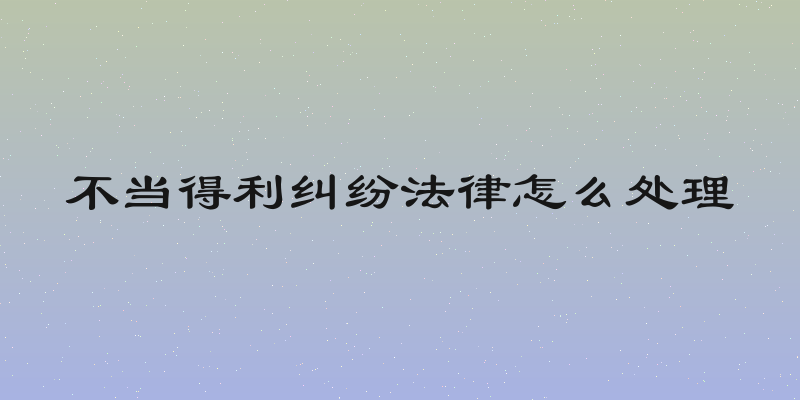 不当得利纠纷法律怎么处理