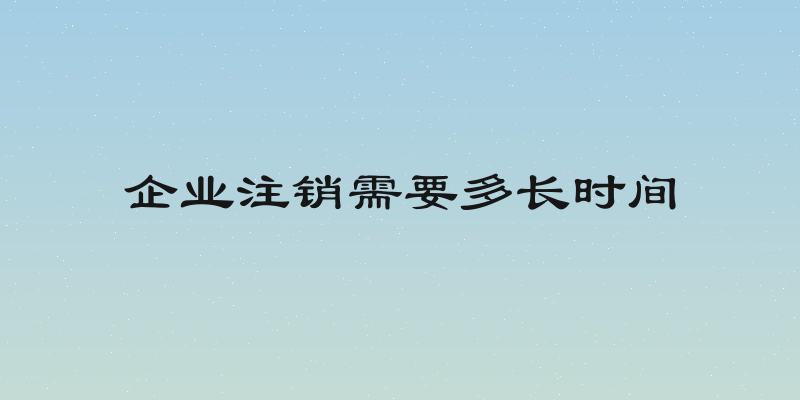 企业注销需要多长时间