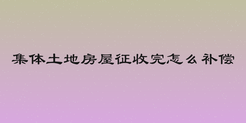 集体土地房屋征收完怎么补偿