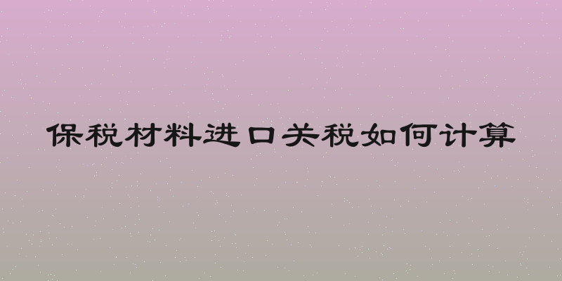 保税材料进口关税如何计算