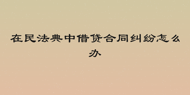 在民法典中借贷合同纠纷怎么办