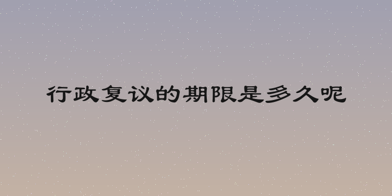 行政复议的期限是多久呢