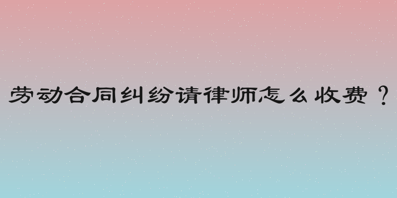 劳动合同纠纷请律师怎么收费？