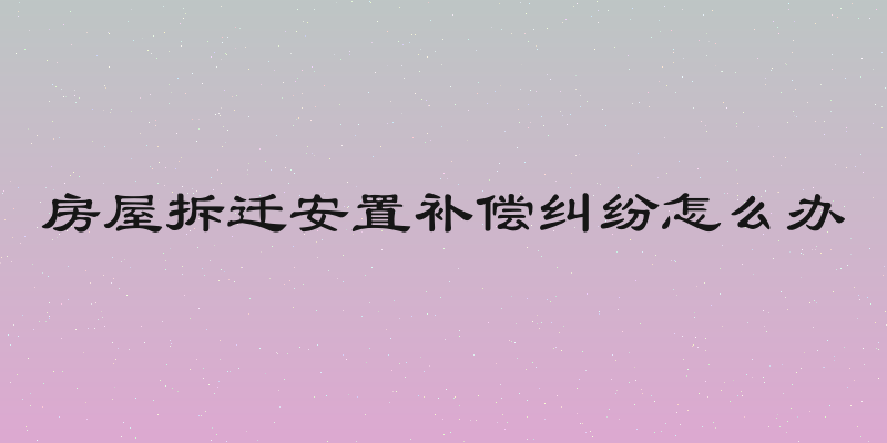 房屋拆迁安置补偿纠纷怎么办