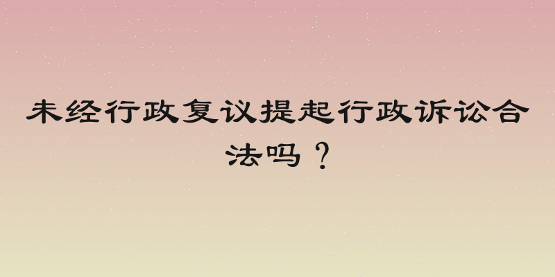 未经行政复议提起行政诉讼合法吗？