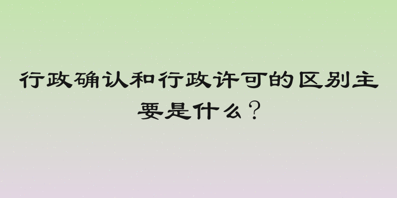 行政确认和行政许可的区别主要是什么?